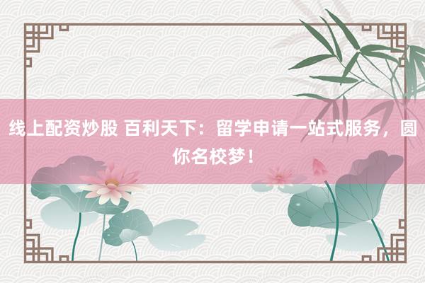 线上配资炒股 百利天下：留学申请一站式服务，圆你名校梦！