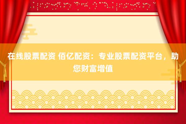 在线股票配资 佰亿配资：专业股票配资平台，助您财富增值