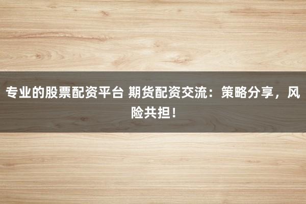 专业的股票配资平台 期货配资交流：策略分享，风险共担！