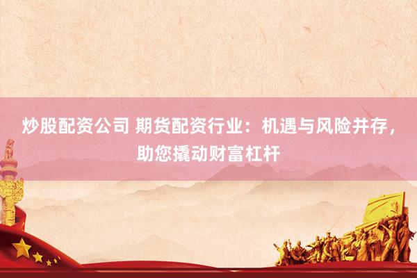 炒股配资公司 期货配资行业：机遇与风险并存，助您撬动财富杠杆