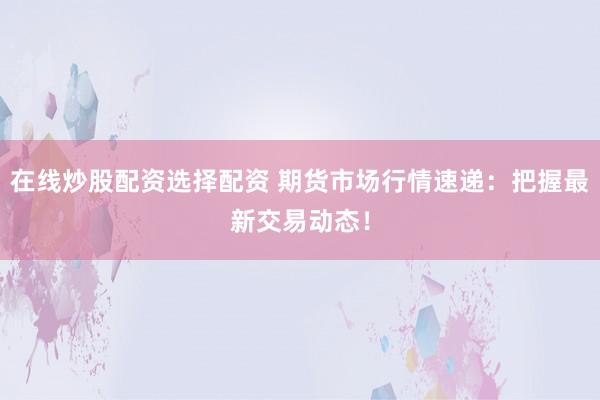 在线炒股配资选择配资 期货市场行情速递：把握最新交易动态！