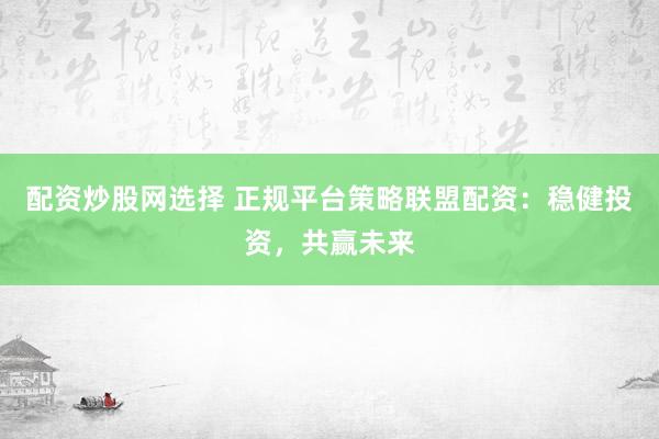 配资炒股网选择 正规平台策略联盟配资：稳健投资，共赢未来