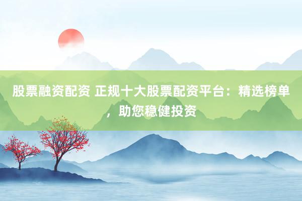 股票融资配资 正规十大股票配资平台：精选榜单，助您稳健投资