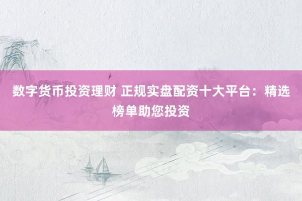 数字货币投资理财 正规实盘配资十大平台：精选榜单助您投资