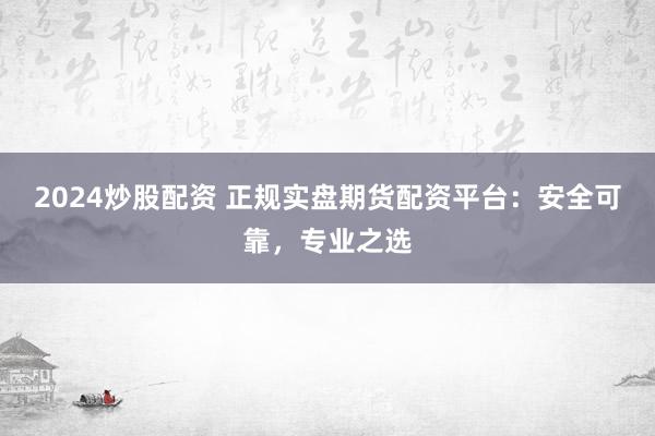 2024炒股配资 正规实盘期货配资平台：安全可靠，专业之选