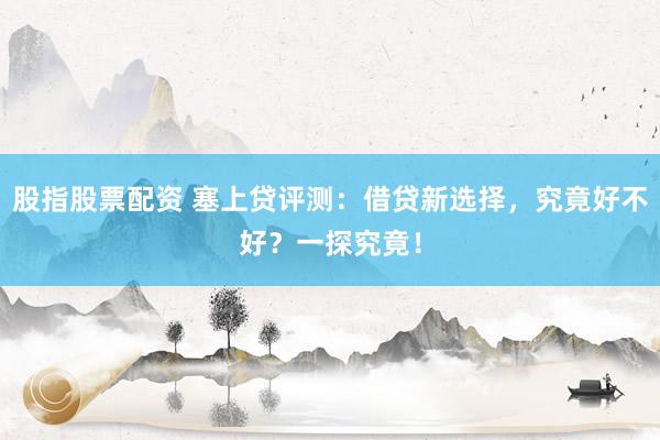 股指股票配资 塞上贷评测：借贷新选择，究竟好不好？一探究竟！