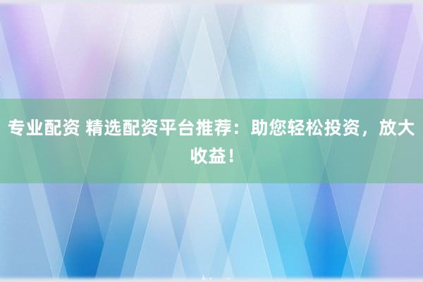专业配资 精选配资平台推荐：助您轻松投资，放大收益！