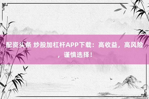 配资头条 炒股加杠杆APP下载：高收益，高风险，谨慎选择！