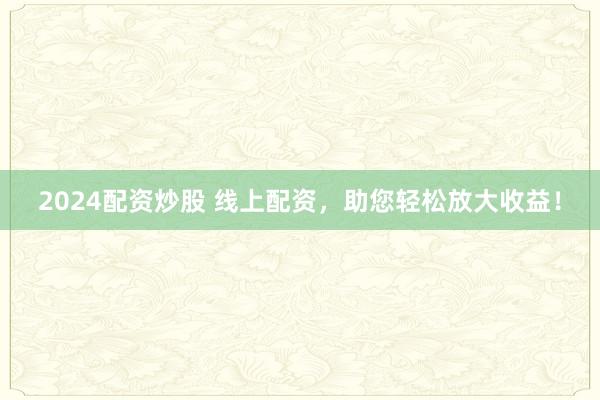 2024配资炒股 线上配资，助您轻松放大收益！