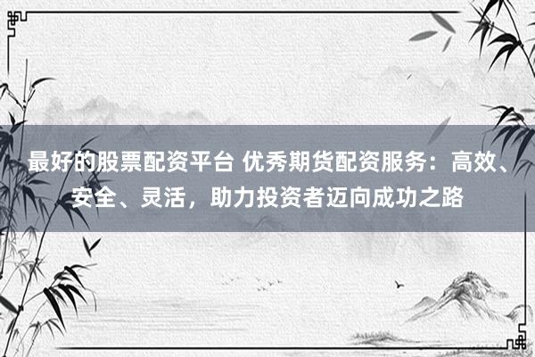 最好的股票配资平台 优秀期货配资服务：高效、安全、灵活，助力投资者迈向成功之路