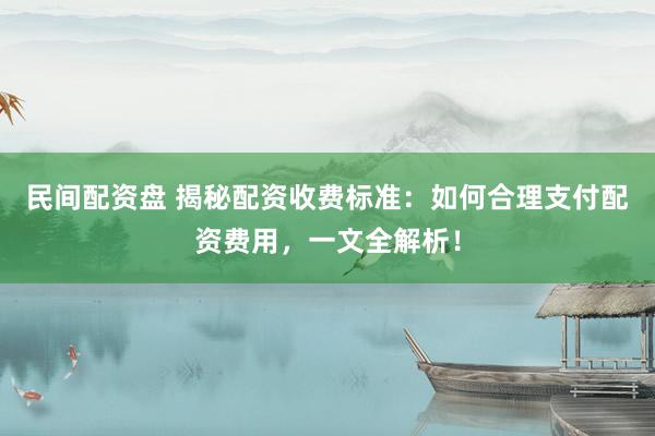 民间配资盘 揭秘配资收费标准：如何合理支付配资费用，一文全解析！