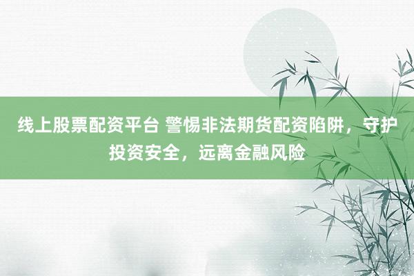 线上股票配资平台 警惕非法期货配资陷阱，守护投资安全，远离金融风险