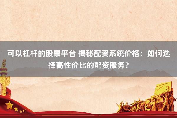 可以杠杆的股票平台 揭秘配资系统价格：如何选择高性价比的配资服务？