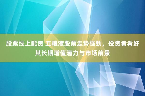 股票线上配资 五粮液股票走势强劲，投资者看好其长期增值潜力与市场前景