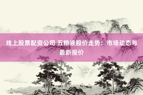 线上股票配资公司 五粮液股价走势：市场动态与最新报价
