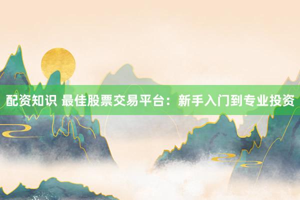 配资知识 最佳股票交易平台：新手入门到专业投资