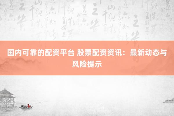 国内可靠的配资平台 股票配资资讯：最新动态与风险提示