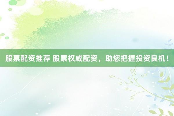 股票配资推荐 股票权威配资，助您把握投资良机！