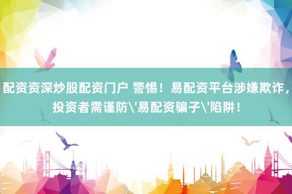 配资资深炒股配资门户 警惕！易配资平台涉嫌欺诈，投资者需谨防'易配资骗子'陷阱！