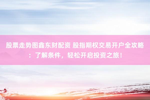 股票走势图鑫东财配资 股指期权交易开户全攻略：了解条件，轻松开启投资之旅！