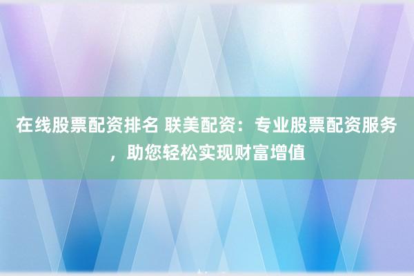 在线股票配资排名 联美配资：专业股票配资服务，助您轻松实现财富增值