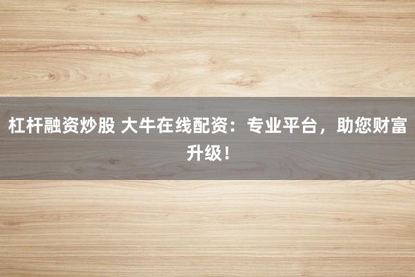 杠杆融资炒股 大牛在线配资：专业平台，助您财富升级！