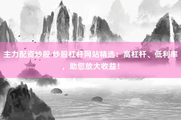 主力配资炒股 炒股杠杆网站精选：高杠杆、低利率，助您放大收益！