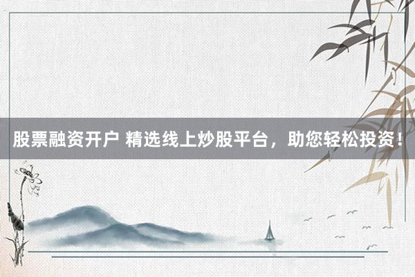 股票融资开户 精选线上炒股平台，助您轻松投资！