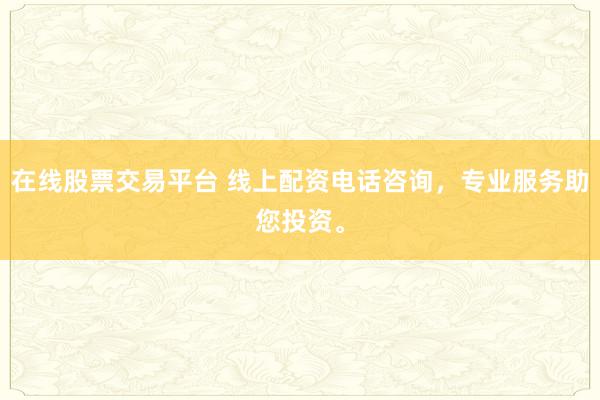 在线股票交易平台 线上配资电话咨询，专业服务助您投资。