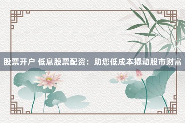 股票开户 低息股票配资：助您低成本撬动股市财富