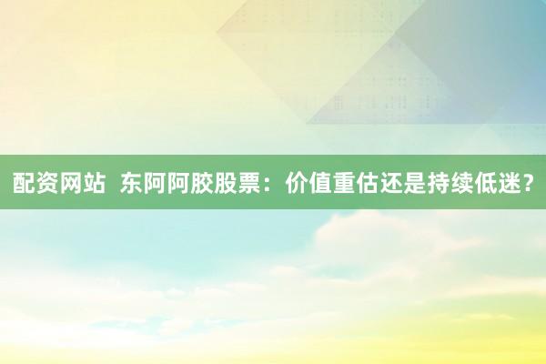 配资网站  东阿阿胶股票：价值重估还是持续低迷？