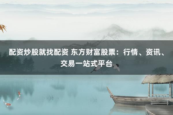 配资炒股就找配资 东方财富股票：行情、资讯、交易一站式平台