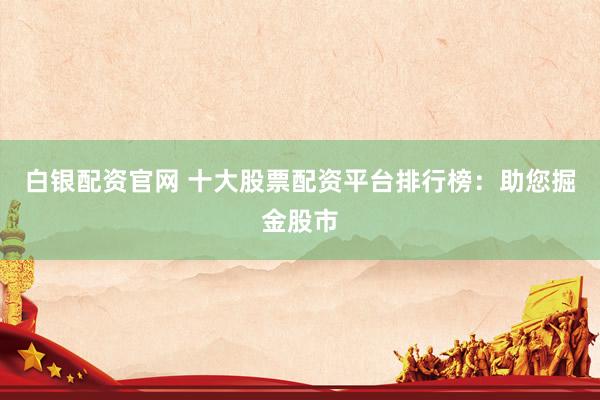 白银配资官网 十大股票配资平台排行榜：助您掘金股市