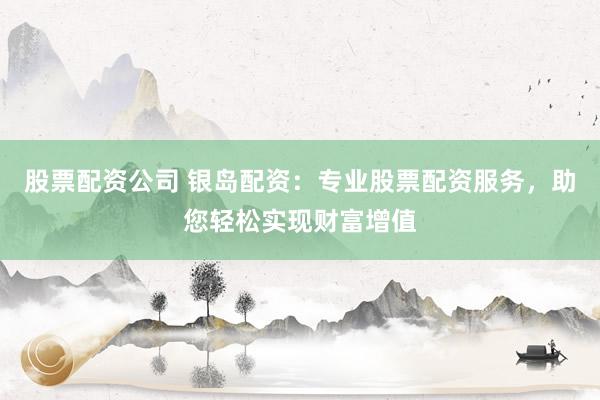 股票配资公司 银岛配资：专业股票配资服务，助您轻松实现财富增值