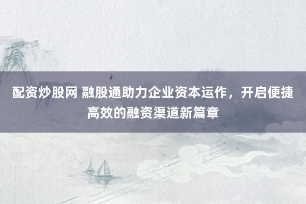 配资炒股网 融股通助力企业资本运作，开启便捷高效的融资渠道新篇章
