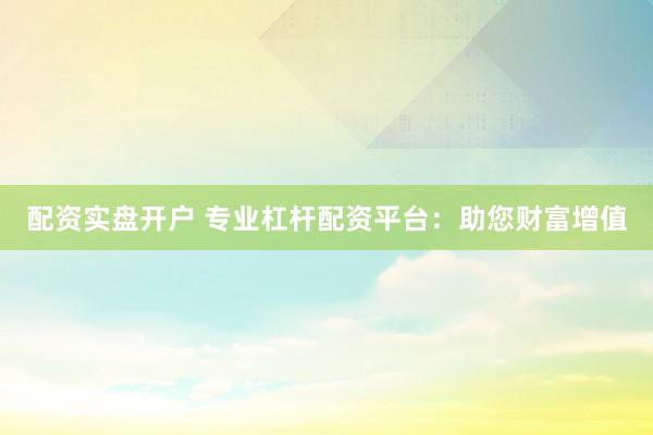 配资实盘开户 专业杠杆配资平台：助您财富增值