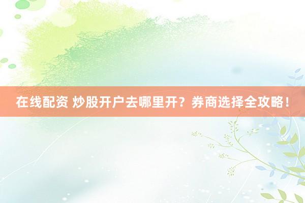 在线配资 炒股开户去哪里开？券商选择全攻略！