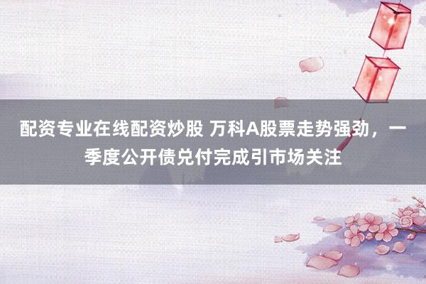 配资专业在线配资炒股 万科A股票走势强劲，一季度公开债兑付完成引市场关注