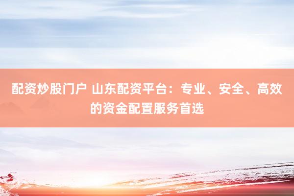 配资炒股门户 山东配资平台：专业、安全、高效的资金配置服务首选