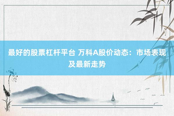 最好的股票杠杆平台 万科A股价动态：市场表现及最新走势