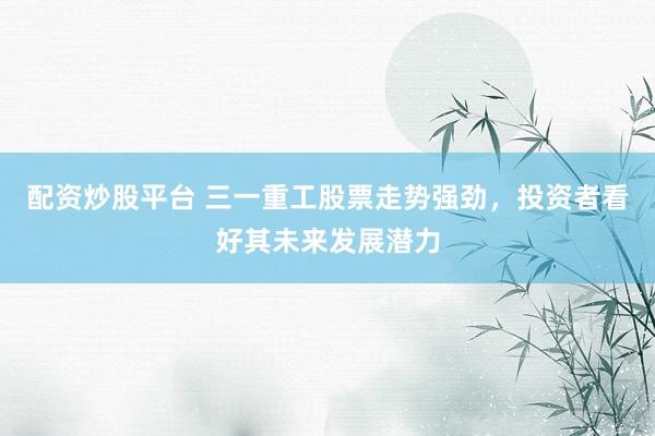 配资炒股平台 三一重工股票走势强劲，投资者看好其未来发展潜力