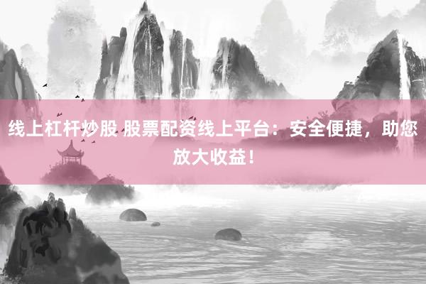 线上杠杆炒股 股票配资线上平台：安全便捷，助您放大收益！