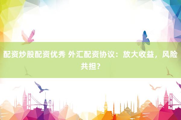 配资炒股配资优秀 外汇配资协议：放大收益，风险共担？