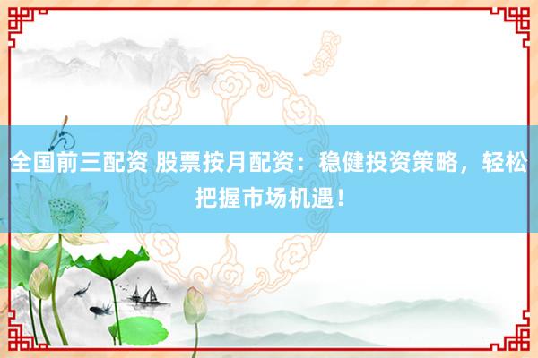 全国前三配资 股票按月配资：稳健投资策略，轻松把握市场机遇！