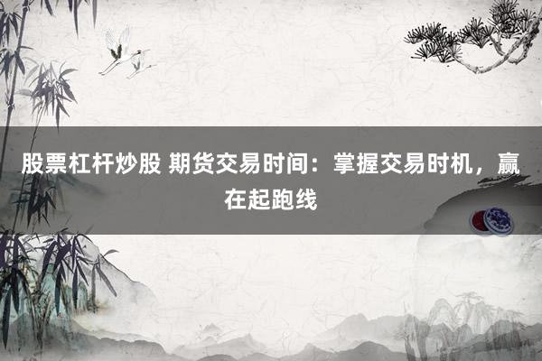 股票杠杆炒股 期货交易时间：掌握交易时机，赢在起跑线