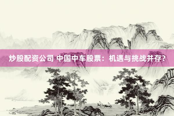 炒股配资公司 中国中车股票：机遇与挑战并存？