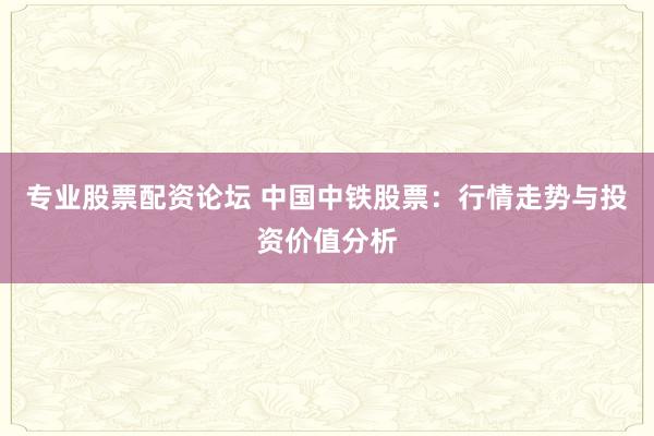 专业股票配资论坛 中国中铁股票：行情走势与投资价值分析