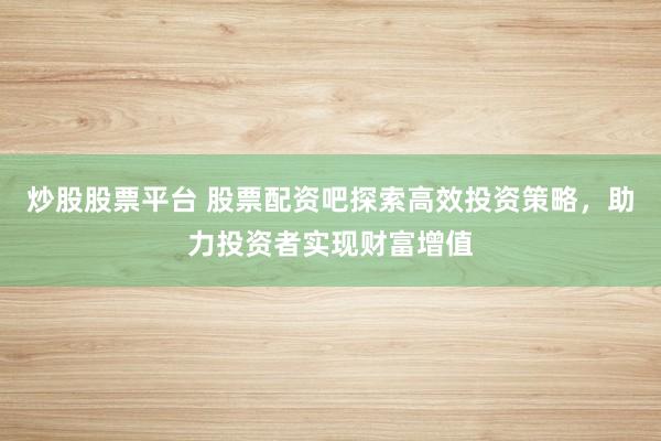炒股股票平台 股票配资吧探索高效投资策略，助力投资者实现财富增值