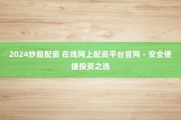 2024炒股配资 在线网上配资平台官网 - 安全便捷投资之选