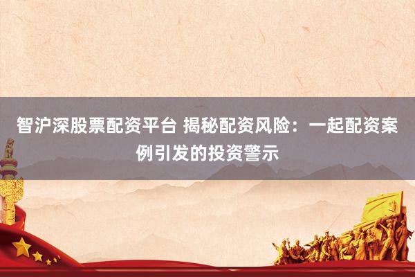 智沪深股票配资平台 揭秘配资风险：一起配资案例引发的投资警示